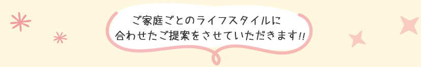 ご家族ごとのライフスタイルに合わせたご提案をさせていただきます！